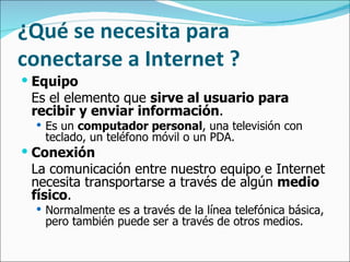¿Qué se necesita para conectarse a Internet ?   Equipo Es el elemento que  sirve al usuario para recibir y enviar información .  Es un  computador personal , una televisión con teclado, un teléfono móvil o un PDA.   Conexión La comunicación entre nuestro equipo e Internet necesita transportarse a través de algún  medio físico .  Normalmente es a través de la línea telefónica básica, pero también puede ser a través de otros medios.  