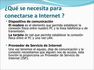 ¿Qué se necesita para conectarse a Internet ? Dispositivo de comunicación El modem  es el elemento que permite establecer la conexión física entre nuestro PC y la línea telefónica o de transmisión.  La tarjeta  de red que permite establecer la conexión física entre el PC y una red LAN.  Proveedor de Servicio de Internet Una vez tenemos el equipo, disp de comunicación y la conexión necesitamos que alguien nos de acceso, esta función la proporciona un Proveedor de Servicio de Internet (ISP).   