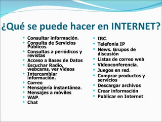 ¿Qué se puede hacer en INTERNET? Consultar información .   Consulta de Servicios Públicos .   Consultas a periódicos y revistas   Acceso a Bases de Datos   Escuchar Radio, webcams, ver videos   Intercambiar información.   Correo   Mensajería instantánea .   Mensajes a móviles   WAP .   Chat   IRC .   Telefonía IP   News. Grupos de discusión   Listas de correo web   Videoconferencia .   Juegos en red .   Comprar productos y servicios   Descargar archivos   Crear información   Publicar en Internet 