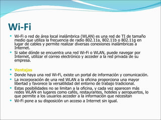 Wi-Fi Wi-Fi o red de área local inalámbrica (WLAN) es una red de TI de tamaño medio que utiliza la frecuencia de radio 802.11a, 802.11b o 802.11g en lugar de cables y permite realizar diversas conexiones inalámbricas a Internet.  Si sabe dónde se encuentra una red Wi-Fi o WLAN, puede navegar por Internet, utilizar el correo electrónico y acceder a la red privada de su empresa.  Ventajas Donde haya una red Wi-Fi, existe un portal de información y comunicación.  La incorporación de una red WLAN a la oficina proporciona una mayor libertad y favorece la versatilidad del entorno de trabajo tradicional. Estas posibilidades no se limitan a la oficina, y cada vez aparecen más redes WLAN en lugares como cafés, restaurantes, hoteles y aeropuertos, lo que permite a los usuarios acceder a la información que necesitan Wi-Fi pone a su disposición un acceso a Internet sin igual. 