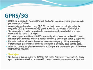GPRS/3G GPRS es la sigla de General Packet Radio Services (servicios generales de paquetes por radio).  A menudo se describe como "2,5 G", es decir, una tecnología entre la segunda (2G) y la tercera (3G) generación de tecnología móvil digital.  Se transmite a través de redes de telefonía móvil y envía datos a una velocidad de hasta 114 Kbps.  El usuario puede utilizar el teléfono móvil y el ordenador de bolsillo para navegar por Internet, enviar y recibir correo, y descargar datos y soportes.  Permite realizar videoconferencias con sus colegas y utilizar mensajes instantáneos para charlar con sus familiares y amigos, esté donde esté.  Además, puede emplearse como conexión para el ordenador portátil u otros dispositivos móviles. Ventajas Se dice que los usuarios de GPRS y 3G están "siempre conectados", dado que con estos métodos de conexión tienen acceso permanente a Internet.  