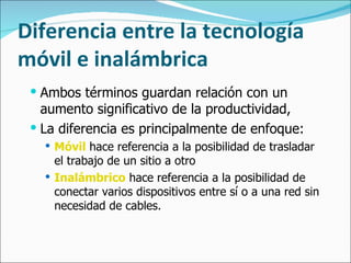 Diferencia entre la tecnología móvil e inalámbrica Ambos términos guardan relación con un aumento significativo de la productividad,  La diferencia es principalmente de enfoque: Móvil  hace referencia a la posibilidad de trasladar el trabajo de un sitio a otro Inalámbrico  hace referencia a la posibilidad de conectar varios dispositivos entre sí o a una red sin necesidad de cables. 