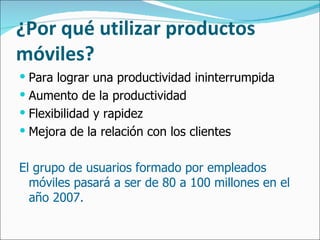 ¿Por qué utilizar productos móviles? Para lograr una productividad ininterrumpida Aumento de la productividad Flexibilidad y rapidez Mejora de la relación con los clientes El grupo de usuarios formado por empleados móviles pasará a ser de 80 a 100 millones en el año 2007. 