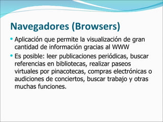 Navegadores (Browsers) Aplicación que permite la visualización de gran cantidad de información gracias al WWW Es posible: leer publicaciones periódicas, buscar referencias en bibliotecas, realizar paseos virtuales por pinacotecas, compras electrónicas o audiciones de conciertos, buscar trabajo y otras muchas funciones.  