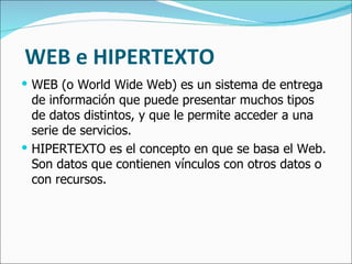 WEB e HIPERTEXTO WEB (o World Wide Web) es un sistema de entrega de información que puede presentar muchos tipos de datos distintos, y que le permite acceder a una serie de servicios. HIPERTEXTO es el concepto en que se basa el Web. Son datos que contienen vínculos con otros datos o con recursos. 
