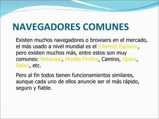 NAVEGADORES COMUNES Existen muchos navegadores o browsers en el mercado, el más usado a nivel mundial es el  Internet Explorer , pero existen muchos más, entre estos son muy comunes:  Netscape ,  Mozilla Firefox , Camino,  Opera ,  Safari , etc.  Pero al fin todos tienen funcionamientos similares, aunque cada uno de ellos anuncie ser el más rápido, seguro y fiable. 