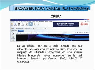 OPERA Es un clásico, por ser el más lanzado con sus diferentes versiones en los últimos años. Contiene un conjunto de utilidades integradas en una misma interfaz brindando mayor interacción en la red Internet. Soporta plataformas MAC, LINUX Y WINDOWS. BROWSER PARA VARIAS PLATAFORMAS 