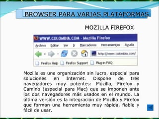 MOZILLA FIREFOX Mozilla es una organización sin lucro, especial para soluciones en Internet. Dispone de tres navegadores muy potentes: Mozilla, Firefox y Camino (especial para Mac) que se imponen ante los dos navegadores más usados en el mundo. La última versión es la integración de Mozilla y Firefox que forman una herramienta muy rápida, fiable y fácil de usar.  BROWSER PARA VARIAS PLATAFORMAS 