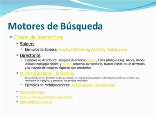 Motores de Búsqueda Clases de buscadores   Spiders   Ejemplos de Spiders:  Google ,  MSN Search ,  AltaVista ,  Hotbot ,  Lycos   Directorios   Ejemplos de directorios: Antiguos directorios,  Yahoo! , Terra (Antiguo Olé). Ahora, ambos utilizan tecnología spider, y  Yahoo!  conserva su directorio. Buscar Portal, es un directorio, y la mayoría de motores hispanos son directorios Mixtos Buscador - Directorio   En realidad, no son buscadores. Lo que hacen, es realizar búsquedas en auténticos buscadores, analizan los resultados de la página, y presentan sus propios resultados. Ejemplos de Metabuscadores:  Metabuscador Todalanet.net Multibuscadores   FFA - Enlaces gratuitos para todos   Buscadores de Portal                                     