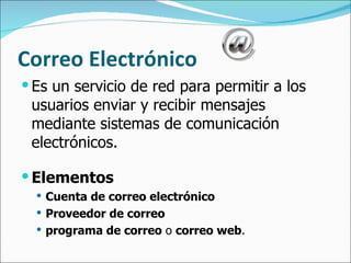 Correo Electrónico Es un servicio de red para permitir a los usuarios enviar y recibir mensajes mediante sistemas de comunicación electrónicos. Elementos Cuenta de correo electrónico Proveedor de correo programa de correo  o  correo web . 