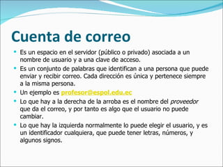 Cuenta de correo Es un espacio en el servidor (público o privado) asociada a un nombre de usuario y a una clave de acceso.  Es un conjunto de palabras que identifican a una persona que puede enviar y recibir correo. Cada dirección es única y pertenece siempre a la misma persona. Un ejemplo es  [email_address] Lo que hay a la derecha de la arroba es el nombre del  proveedor  que da el correo, y por tanto es algo que el usuario no puede cambiar.  Lo que hay la izquierda normalmente lo puede elegir el usuario, y es un identificador cualquiera, que puede tener letras, números, y algunos signos. 