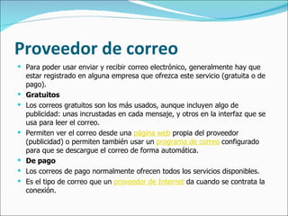 Proveedor de correo Para poder usar enviar y recibir correo electrónico, generalmente hay que estar registrado en alguna empresa que ofrezca este servicio (gratuita o de pago).  Gratuitos Los correos gratuitos son los más usados, aunque incluyen algo de publicidad: unas incrustadas en cada mensaje, y otros en la interfaz que se usa para leer el correo. Permiten ver el correo desde una  página web  propia del proveedor (publicidad) o permiten también usar un  programa de correo  configurado para que se descargue el correo de forma automática. De pago Los correos de pago normalmente ofrecen todos los servicios disponibles.  Es el tipo de correo que un  proveedor de Internet  da cuando se contrata la conexión.  
