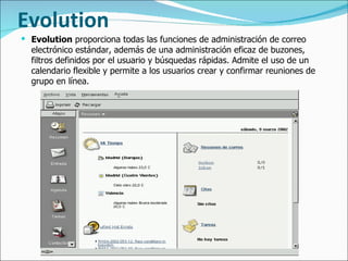 Evolution Evolution  proporciona todas las funciones de administración de correo electrónico estándar, además de una administración eficaz de buzones, filtros definidos por el usuario y búsquedas rápidas. Admite el uso de un calendario flexible y permite a los usuarios crear y confirmar reuniones de grupo en línea.  
