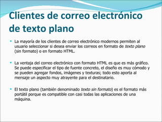 Clientes de correo electrónico de texto plano La mayoría de los clientes de correo electrónico modernos permiten al usuario seleccionar si desea enviar los correos en formato de  texto plano  (sin formato) o en formato HTML.  La ventaja del correo electrónico con formato HTML es que es más gráfico. Se puede especificar el tipo de fuente concreto, el diseño es muy cómodo y se pueden agregar fondos, imágenes y texturas; todo esto aporta al mensaje un aspecto muy atrayente para el destinatario. El texto plano (también denominado  texto sin formato ) es el formato más portátil porque es compatible con casi todas las aplicaciones de una máquina.  