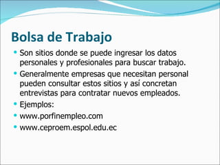 Bolsa de Trabajo Son sitios donde se puede ingresar los datos personales y profesionales para buscar trabajo.  Generalmente empresas que necesitan personal pueden consultar estos sitios y así concretan entrevistas para contratar nuevos empleados. Ejemplos: www.porfinempleo.com www.ceproem.espol.edu.ec 