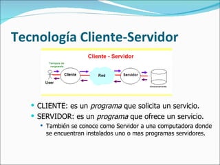 Tecnología Cliente-Servidor CLIENTE: es un  programa  que solicita un servicio. SERVIDOR: es un  programa  que ofrece un servicio.  También se conoce como Servidor a una computadora donde se encuentran instalados uno o mas programas servidores. 