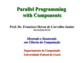 Parallel Programming  with Components Prof. Dr. Francisco Heron de Carvalho Junior (heron@lia.ufc.br) Mestrado e Doutorado  em Ciência da Computação Departamento de Computação Universidade Federal do Ceará 