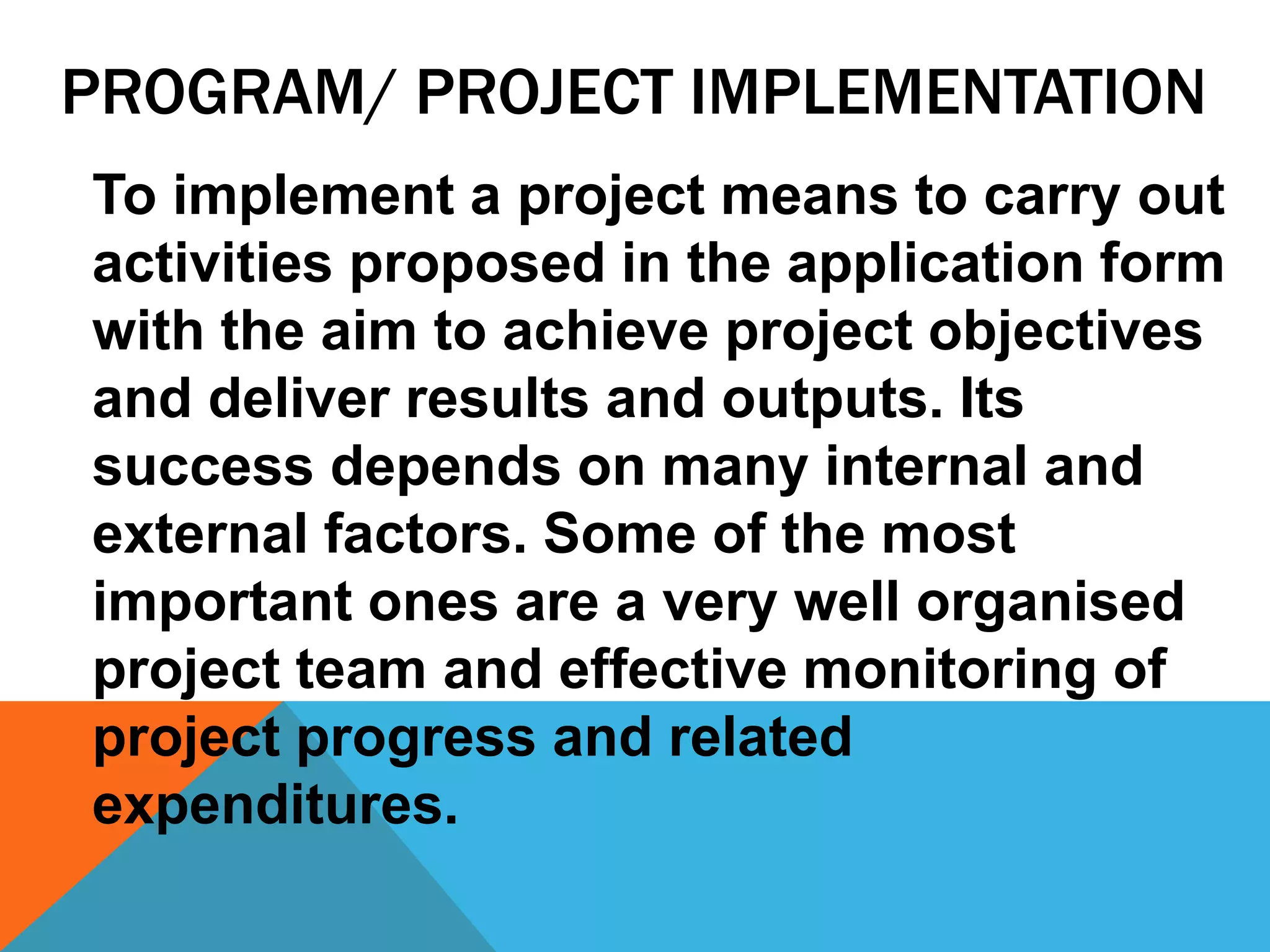 PROGRAM/ PROJECT IMPLEMENTATION
To implement a project means to carry out
activities proposed in the application form
with the aim to achieve project objectives
and deliver results and outputs. Its
success depends on many internal and
external factors. Some of the most
important ones are a very well organised
project team and effective monitoring of
project progress and related
expenditures.
 