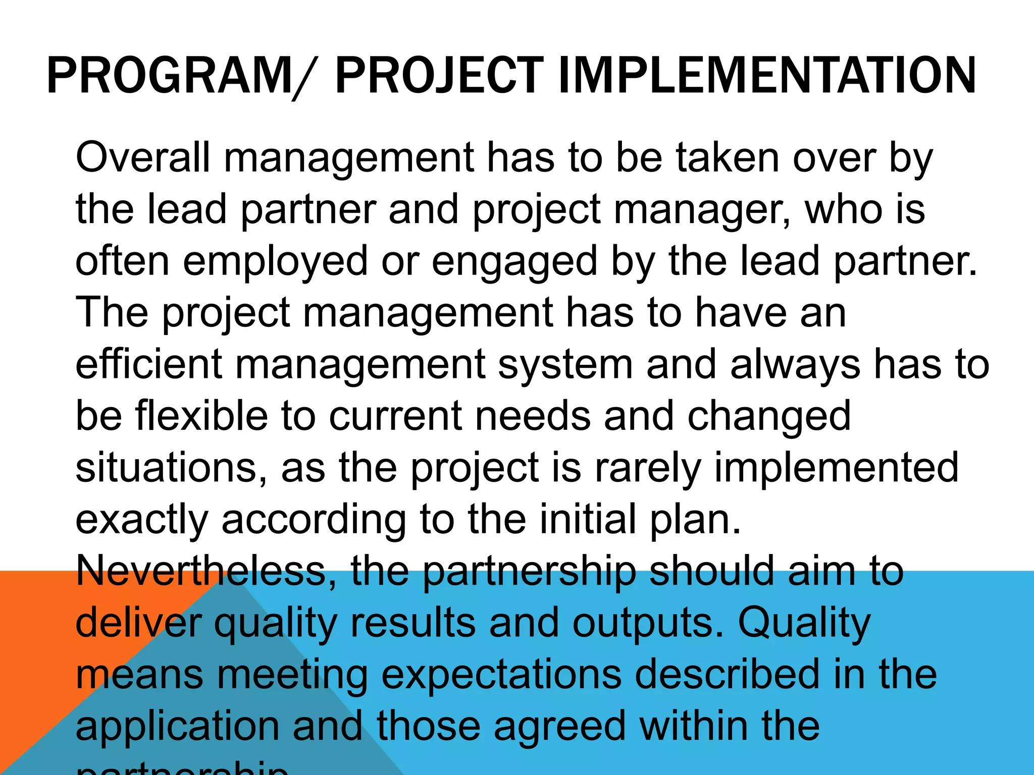 PROGRAM/ PROJECT IMPLEMENTATION
Overall management has to be taken over by
the lead partner and project manager, who is
often employed or engaged by the lead partner.
The project management has to have an
efficient management system and always has to
be flexible to current needs and changed
situations, as the project is rarely implemented
exactly according to the initial plan.
Nevertheless, the partnership should aim to
deliver quality results and outputs. Quality
means meeting expectations described in the
application and those agreed within the
 