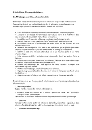 6. Metodologia. Orientacions didàctiques.
6.1. Metodologia general i específica de la matèria
Partim de la idea que l’educació és un procés de construcció en què tant el professorat com
l’alumnat han de tenir una implicació autèntica des de la iniciativa personal que permeta
aprenentatges significatius. Per a assolir aquests principis ens proposem:
 Partir del nivell de desenvolupament de l’alumnat i dels seus aprenentatges previs.
 Assegurar la construcció d’aprenentatges significatius a través de la mobilització dels
seus coneixements previs i de la memorització comprensiva.
 Possibilitar que els alumnes realitzen aprenentatges significatius per si sols.
 Afavorir situacions en què els alumnes han d’actualitzar els seus coneixements.
 Proporcionar situacions d’aprenentatge que tenen sentit per als alumnes, a fi que
resulten motivadores.
 Modificar els continguts de cada àrea en els aspectes en què es podria aprofundir i
ampliar, així com la relació i la possible connexió amb els continguts d’altres àrees.
 Establir en cada àrea itineraris alternatius per a que l’alumne porte el seu ritme
d’aprenentatge.
 Evitar actuacions rígides i actituds massa estructurades donat que podem frenar a
l’alumne.
 Utilitzar una metodologia basada en el descobriment (l’alumne té un paper més actiu en
la recerca d’informació) i alternada amb alguna exposició.
 Utilitzar una metodologia en l’auto regulació ha d’anar creixent a la vegada que
desapareix la regulació externa.
 Utilitzar una metodologia per afavorir en l’alumne la reflexió.
 Organitzar agrupacions flexibles al mateix nivell o internivells i poder aprofundir sobre
temés d’interès.
 Organitzar un racó a l’aula, en què hi haja materials que servisquen per a ampliar.
En coherència amb el que s’ha exposat, els principis que orienten la nostra pràctica educativa
són els següents:
- Metodologia activa
Suposa atendre dos aspectes íntimament relacionats:
- Integració activa dels alumnes en la dinàmica general de l’aula i en l’adquisició i
configuració dels aprenentatges.
- Participació en el disseny i desenvolupament del procés d’ensenyament/aprenentatge.
- Motivació
Considerem fonamental partir dels interessos, demandes, necessitats i expectatives dels
alumnes. També serà important arbitrar dinàmiques que fomenten el treball en grup.
- Autonomia en l’aprenentatge
 
