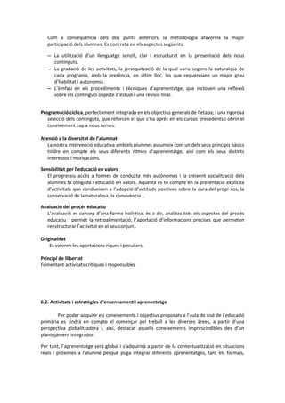 Com a conseqüència dels dos punts anteriors, la metodologia afavoreix la major
participació dels alumnes. Es concreta en els aspectes següents:
 La utilització d’un llenguatge senzill, clar i estructurat en la presentació dels nous
continguts.
 La gradació de les activitats, la jerarquització de la qual varia segons la naturalesa de
cada programa, amb la presència, en últim lloc, les que requereixen un major grau
d’habilitat i autonomia.
 L’èmfasi en els procediments i tècniques d’aprenentatge, que inclouen una reflexió
sobre els continguts objecte d’estudi i una revisió final.
Programació cíclica, perfectament integrada en els objectius generals de l’etapa; i una rigorosa
selecció dels continguts, que reforcen el que s’ha aprés en els cursos precedents i obrin el
coneixement cap a nous temes.
Atenció a la diversitat de l’alumnat
La nostra intervenció educativa amb els alumnes assumeix com un dels seus principis bàsics
tindre en compte els seus diferents ritmes d’aprenentatge, així com els seus distints
interessos i motivacions.
Sensibilitat per l’educació en valors
El progressiu accés a formes de conducta més autònomes i la creixent socialització dels
alumnes fa obligada l’educació en valors. Aquesta es té compte en la presentació explícita
d’activitats que condueixen a l’adopció d’actituds positives sobre la cura del propi cos, la
conservació de la naturalesa, la convivència…
Avaluació del procés educatiu
L’avaluació es concep d’una forma holística, és a dir, analitza tots els aspectes del procés
educatiu i permet la retroalimentació, l’aportació d’informacions precises que permeten
reestructurar l’activitat en el seu conjunt.
Originalitat
Es valoren les aportacions riques i peculiars.
Principi de llibertat
Fomentant activitats crítiques i responsables
6.2. Activitats i estratègies d’ensenyament i aprenentatge
Per poder adquirir els coneixements i objectius proposats a l’aula de sisé de l’educació
primària es tindrà en compte el començar pel treball a les diverses àrees, a partir d’una
perspectiva globalitzadora i, així, destacar aquells coneixements imprescindibles des d’un
plantejament integrador.
Per tant, l’aprenentatge serà global i s’adquirirà a partir de la contextualització en situacions
reals i pròximes a l’alumne perquè puga integrar diferents aprenentatges, tant els formals,
 