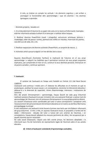 A més, es tindran en compte les actituds i els elements cognitius i, així arribar a
aconseguir la funcionalitat dels aprenentatges i que els alumnes i les alumnes
aprenguen a aprendre.
- Activitats projecte, basades en:
1. En el descobriment (l’alumne té un paper més actiu en la recerca d’informació). Exemples:
esbrinar informació variada al voltant d’un tema per a realitzar altres tasques.
2. Realitzar diversos PowerPoint (medi i ortografia), estructures artístiques (pintura i
modelatge), taller de poesia i contes, plantació de creïlles en macetes, hivernacle de plantes,
casa del cucs de seda, etc.). etc.
3. Realitzar exposicions de diverses activitats (PowerPoint, un projecte de natura...).
4. Activitats amb la pissarra digital i on line del bloc de la classe.
Aquesta diversificació d’activitats facilitarà la implicació de l’alumne en el seu propi
aprenentatge i a adquirir les habilitats que li permetran construir els seus propis esquemes
explicatius, per comprendre el món on viu, construir la seua identitat personal, interactuar en
situacions variades i, continuar aprenent.
7. Avaluació
El caràcter de l’avaluació en l’etapa serà l’establit en l’article 12.1 del Reial Decret
126/2014.
L’avaluació serà continua i tindrà com a fi detectar les dificultats en el moment en què es
produïsquen, analitzar les seues causes i, en conseqüència, reorientar la intervenció educativa i
adequar-la a la diversitat de capacitats, ritmes d’aprenentatge, interessos i motivacions de
l’alumnat.
Dins del procés d’ensenyament i aprenentatge, l’equip docent de cada grup d’alumnat
realitzarà sessions d’avaluació (una per trimestre més una avaluació final) per a valorar tant els
aprenentatges de l’alumnat, com els processos d’ensenyament i la seua pròpia pràctica docent.
Les sessions d’avaluació seran coordinades pel tutor o tutora corresponent i comptaran amb
l’assessorament del personal docent d’orientació educativa en el nostre cas de Rosa Marmaneu
psicopedagoga municipal.
A més realitzarem una avaluació inicial durant el primer mes lectiu per tal d’obtenir informació
del grup d’alumnes. A més a més, en aquesta l’avaluació inicial, es procedirà a l’anàlisi de les
dades i informacions rebudes del tutor o tutora del curs anterior de l’alumnat, i en
conseqüència, l’equip docent adoptarà les mesures pertinents de reforç i de recuperació per a
aquells alumnes que en necessiten.
De cada sessió d’avaluació, s’alçarà acta dels acords presos, les decisions adoptades i la
informació que s’ha de transmetre als representants legals de l’alumnat sobre el seu procés
educatiu.
a) Criteris d’avaluació i estàndards d’aprenentatge avaluables.
 