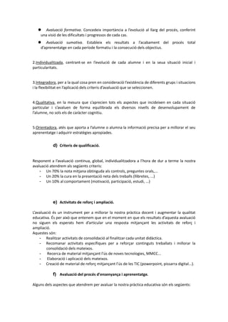  Avaluació formativa. Concedeix importància a l’evolució al llarg del procés, conferint
una visió de les dificultats i progressos de cada cas.
 Avaluació sumativa. Estableix els resultats a l’acabament del procés total
d’aprenentatge en cada període formatiu i la consecució dels objectius.
2.Individualitzada, centrant-se en l’evolució de cada alumne i en la seua situació inicial i
particularitats.
3.Integradora, per a la qual cosa pren en consideració l’existència de diferents grups i situacions
i la flexibilitat en l’aplicació dels criteris d’avaluació que se seleccionen.
4.Qualitativa, en la mesura que s’aprecien tots els aspectes que incideixen en cada situació
particular i s’avaluen de forma equilibrada els diversos nivells de desenvolupament de
l’alumne, no sols els de caràcter cognitiu.
5.Orientadora, atés que aporta a l’alumne o alumna la informació precisa per a millorar el seu
aprenentatge i adquirir estratègies apropiades.
d) Criteris de qualificació.
Responent a l’avaluació continua, global, individualitzadora a l’hora de dur a terme la nostra
avaluació atendrem als següents criteris:
- Un 70% la nota mitjana obtinguda als controls, preguntes orals,...
- Un 20% la cura en la presentació neta dels treballs (llibretes, ...)
- Un 10% al comportament (motivació, participació, estudi, ...)
e) Activitats de reforç i ampliació.
L’avaluació és un instrument per a millorar la nostra pràctica docent i augmentar la qualitat
educativa. És per això que entenem que en el moment en que els resultats d’aquesta avaluació
no siguen els esperats hem d’articular una resposta mitjançant les activitats de reforç i
ampliació.
Aquestes són:
- Realitzar activitats de consolidació al finalitzar cada unitat didàctica.
- Recomanar activitats específiques per a reforçar continguts treballats i millorar la
consolidació dels mateixos.
- Recerca de material mitjançant l’ús de noves tecnologies, MMCC...
- Elaboració i aplicació dels mateixos.
- Creació de material de reforç mitjançant l’ús de les TIC (powerpoint, pissarra digital...).
f) Avaluació del procés d’ensenyança i aprenentatge.
Alguns dels aspectes que atendrem per avaluar la nostra pràctica educativa són els següents:
 