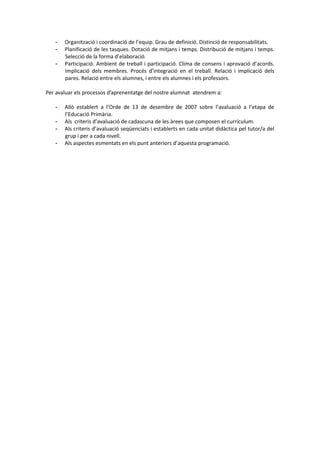 - Organització i coordinació de l’equip. Grau de definició. Distinció de responsabilitats.
- Planificació de les tasques. Dotació de mitjans i temps. Distribució de mitjans i temps.
Selecció de la forma d’elaboració.
- Participació. Ambient de treball i participació. Clima de consens i aprovació d’acords.
Implicació dels membres. Procés d’integració en el treball. Relació i implicació dels
pares. Relació entre els alumnes, i entre els alumnes i els professors.
Per avaluar els processos d’aprenentatge del nostre alumnat atendrem a:
- Allò establert a l’Orde de 13 de desembre de 2007 sobre l’avaluació a l’etapa de
l’Educació Primària.
- Als criteris d’avaluació de cadascuna de les àrees que composen el currículum.
- Als criteris d’avaluació seqüenciats i establerts en cada unitat didàctica pel tutor/a del
grup i per a cada nivell.
- Als aspectes esmentats en els punt anteriors d’aquesta programació.
 