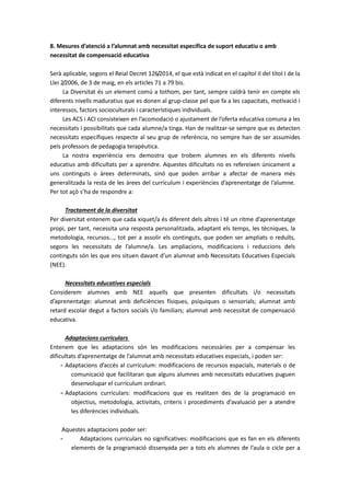 8. Mesures d’atenció a l’alumnat amb necessitat específica de suport educatiu o amb
necessitat de compensació educativa
Serà aplicable, segons el Reial Decret 126/2014, el que està indicat en el capítol II del títol I de la
Llei 2/2006, de 3 de maig, en els articles 71 a 79 bis.
La Diversitat és un element comú a tothom, per tant, sempre caldrà tenir en compte els
diferents nivells maduratius que es donen al grup-classe pel que fa a les capacitats, motivació i
interessos, factors socioculturals i característiques individuals.
Les ACS i ACI consisteixen en l’acomodació o ajustament de l’oferta educativa comuna a les
necessitats i possibilitats que cada alumne/a tinga. Han de realitzar-se sempre que es detecten
necessitats específiques respecte al seu grup de referència, no sempre han de ser assumides
pels professors de pedagogia terapèutica.
La nostra experiència ens demostra que trobem alumnes en els diferents nivells
educatius amb dificultats per a aprendre. Aquestes dificultats no es refereixen únicament a
uns continguts o àrees determinats, sinó que poden arribar a afectar de manera més
generalitzada la resta de les àrees del currículum i experiències d’aprenentatge de l’alumne.
Per tot açò s’ha de respondre a:
Tractament de la diversitat
Per diversitat entenem que cada xiquet/a és diferent dels altres i té un ritme d’aprenentatge
propi, per tant, necessita una resposta personalitzada, adaptant els temps, les tècniques, la
metodologia, recursos..., tot per a assolir els continguts, que poden ser ampliats o reduïts,
segons les necessitats de l’alumne/a. Les ampliacions, modificacions i reduccions dels
continguts són les que ens situen davant d’un alumnat amb Necessitats Educatives Especials
(NEE).
Necessitats educatives especials
Considerem alumnes amb NEE aquells que presenten dificultats i/o necessitats
d’aprenentatge: alumnat amb deficiències físiques, psíquiques o sensorials; alumnat amb
retard escolar degut a factors socials i/o familiars; alumnat amb necessitat de compensació
educativa.
Adaptacions curriculars
Entenem que les adaptacions són les modificacions necessàries per a compensar les
dificultats d’aprenentatge de l’alumnat amb necessitats educatives especials, i poden ser:
- Adaptacions d’accés al currículum: modificacions de recursos espacials, materials o de
comunicació que facilitaran que alguns alumnes amb necessitats educatives puguen
desenvolupar el currículum ordinari.
- Adaptacions curriculars: modificacions que es realitzen des de la programació en
objectius, metodologia, activitats, criteris i procediments d’avaluació per a atendre
les diferències individuals.
Aquestes adaptacions poder ser:
- Adaptacions curriculars no significatives: modificacions que es fan en els diferents
elements de la programació dissenyada per a tots els alumnes de l’aula o cicle per a
 