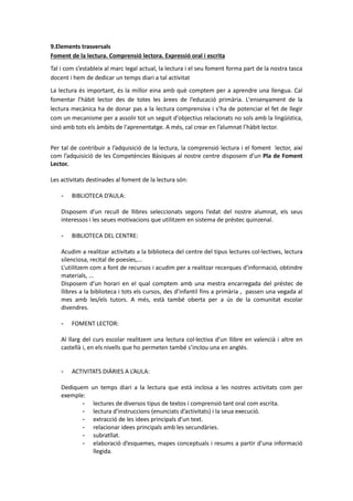 9.Elements trasversals
Foment de la lectura. Comprensió lectora. Expressió oral i escrita
Tal i com s’estableix al marc legal actual, la lectura i el seu foment forma part de la nostra tasca
docent i hem de dedicar un temps diari a tal activitat
La lectura és important, és la millor eina amb què comptem per a aprendre una llengua. Cal
fomentar l’hàbit lector des de totes les àrees de l’educació primària. L'ensenyament de la
lectura mecànica ha de donar pas a la lectura comprensiva i s’ha de potenciar el fet de llegir
com un mecanisme per a assolir tot un seguit d'objectius relacionats no sols amb la lingüística,
sinó amb tots els àmbits de l'aprenentatge. A més, cal crear en l’alumnat l’hàbit lector.
Per tal de contribuir a l’adquisició de la lectura, la comprensió lectura i el foment lector, així
com l’adquisició de les Competències Bàsiques al nostre centre disposem d’un Pla de Foment
Lector.
Les activitats destinades al foment de la lectura són:
- BIBLIOTECA D’AULA:
Disposem d’un recull de llibres seleccionats segons l’edat del nostre alumnat, els seus
interessos i les seues motivacions que utilitzem en sistema de préstec quinzenal.
- BIBLIOTECA DEL CENTRE:
Acudim a realitzar activitats a la biblioteca del centre del tipus lectures col·lectives, lectura
silenciosa, recital de poesies,...
L’utilitzem com a font de recursos i acudim per a realitzar recerques d’informació, obtindre
materials, ...
Disposem d’un horari en el qual comptem amb una mestra encarregada del préstec de
llibres a la biblioteca i tots els cursos, des d’infantil fins a primària , passen una vegada al
mes amb les/els tutors. A més, està també oberta per a ús de la comunitat escolar
divendres.
- FOMENT LECTOR:
Al llarg del curs escolar realitzem una lectura col·lectiva d’un llibre en valencià i altre en
castellà i, en els nivells que ho permeten també s’inclou una en anglés.
- ACTIVITATS DIÀRIES A L’AULA:
Dediquem un temps diari a la lectura que està inclosa a les nostres activitats com per
exemple:
- lectures de diversos tipus de textos i comprensió tant oral com escrita.
- lectura d’instruccions (enunciats d’activitats) i la seua execució.
- extracció de les idees principals d’un text.
- relacionar idees principals amb les secundàries.
- subratllat.
- elaboració d’esquemes, mapes conceptuals i resums a partir d’una informació
llegida.
 