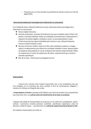 - Proposem per a un futur barallar la possibilitat de realitzar la lectura en format
digital (PDF).
Comunicació audiovisual i tecnologies de la informació i la comunicació
En el treball de classe, utilitzarem diferents recursos relacionats amb les tecnologies de la
informació i la comunicació:
 Pissarra digital interactiva.
 Activitats interactives: serveixen d’introducció a les que es treballen sobre el llibre i són
prèvies a l’activitat individual. Poden ser realitzades col·lectivament o individualment si
disposem de tauletes digitals o netbooks a classe. La seua disponibilitat a través
d’Internet permet que siguen treballades pels alumnes a casa, reforçant d’aquesta
manera el treball realitzat a classe.
 Recursos d’Internet: també a través de la PDI o dels notebooks accedirem a imatges,
vídeos o enregistraments que reforcen els continguts treballats a classe. Aquests poden
ser preparats amb antelació en cas de no disposar del suficient ample de banda. Poden
ser emprats per a il·lustrar les explicacions de classe, i posteriorment per a construir
activitats específiques.
 Bloc de la classe : http://navarrosu.blogspot.com.es/
Emprenedoria
L'actual marc normatiu situa l'esperit emprenedor com a una competència clau que
s'ha d'integrar en el currículum per ésser assolida al final de l'ensenyament obligatori, i
mantenir-la i reforçar-la al llarg de tota la vida.
L'emprenedoria a l'escola es planteja amb l'objectiu que l'alumnat assoleixi unes competències
que li permetin tenir una actitud activa de transformació de les idees en projectes.
L’objectiu del treball de l’emprenedoria és promoure en els infants les competències, valors i
actituds —autonomia, iniciativa personal, creativitat, planificació, organització, presa de
decisions, treball en equip...- que fomenten una actitud de superació personal davant la vida.
Per treballar l’emprenedoria cal incidir en:
 
