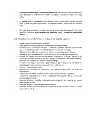  El desenvolupament de les competències personals relacionades amb l’autonomia i la
presa de decisions, amb la reflexió i amb l’assumpció de les conseqüències dels propis
actes.
 La promoció de la creativitat amb propostes que propiciïn l’intercanvi de punts de
vista, la generació de nous productes i el desenvolupament i transformació d’ idees en
actes.
 El treball dels continguts curriculars des de la perspectiva dels valors d’emprendre,
planificar i gestionar projectes vitals que provoquin canvis i innovacions en qualsevol
entorn.
Amb el treball de l’emprenedoria l’alumne ha d’assolir els objectius següents:
 Pensar, planificar i materialitzar projectes.
 Posar els mitjans precisos per portar a terme les pròpies decisions.
 Desenvolupar la capacitat d’iniciativa i l’autonomia: prendre decisions i preveure les
seves conseqüències, saber triar i decidir per un mateix, amb confiança.
 Solucionar els problemes i situacions de manera innovadora original i creativa.
 Adaptar-se a les noves situacions i contextos mantenint una actitud constructiva.
 Mostrar un esperit de superació permanent i regular en la feina i davant de les
dificultats, superant la dilació de certs desitjos i mantenint una actitud positiva i
proactiva per desenvolupar el treball i l’aprenentatge.
 Confiar en les pròpies capacitats i possibilitats de desenvolupament, identificar les
capacitats personals i promoure els punts forts i potenciar-los.
 Descobrir els propis interessos.
 Comprendre i percebre els sentiments i les necessitats dels altres, per actuar en
conseqüència.
 Treballar en equip amb els altres, en un ambient de col·laboració i confiança.
 Autoafirmar els propis drets de forma respectuosa i ferma, sense deixar-se manipular
pels altres (assertivitat).
 Preveure, afrontar i resoldre conflictes interpersonals des del respecte per obtenir
resultats satisfactoris
 Percebre, escoltar i transmetre de manera efectiva.
 Entendre les relacions existents entre els diferents actors socials de l’entorn ( família,
comunitat, ciutat...).
 