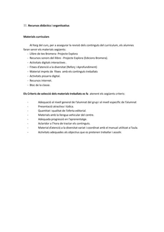 11. Recursos didàctics i organitzatius
Materials curriculars
Al llarg del curs, per a assegurar la revisió dels continguts del currículum, els alumnes
faran servir els materials següents:
- Llibre de tex Bromera- Projecte Explora
- Recursos sonors del llibre - Projecte Explora (Edicions Bromera).
- Activitats digitals interactives .
- Fitxes d’atenció a la diversitat (Reforç i Aprofundiment)
- Material imprés de fitxes amb els continguts treballats
- Activitats pissarra digital.
- Recursos internet.
- Bloc de la classe.
Els Criteris de selecció dels materials treballats es fa atenent els següents criteris:
- Adequació al nivell general de l’alumnat del grup i al nivell específic de l’alumnat
- Presentació atractiva i lúdica.
- Quantitat i qualitat de l’oferta editorial.
- Materials amb la llengua vehicular del centre.
- Adequada progressió en l’aprenentatge.
- Aclaridor a l’hora de tractar els continguts.
- Material d’atenció a la diversitat variat i coordinat amb el manual utilitzat a l’aula.
- Activitats adequades als objectius que es pretenen treballar i assolir.
 