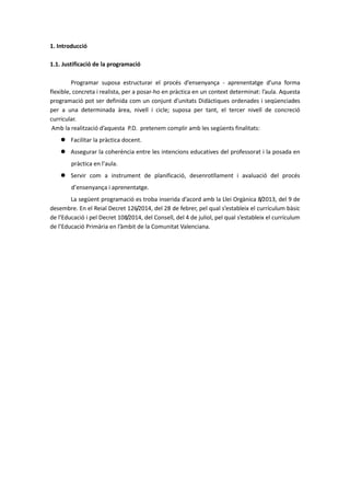 1. Introducció
1.1. Justificació de la programació
Programar suposa estructurar el procés d’ensenyança - aprenentatge d’una forma
flexible, concreta i realista, per a posar-ho en pràctica en un context determinat: l’aula. Aquesta
programació pot ser definida com un conjunt d’unitats Didàctiques ordenades i seqüenciades
per a una determinada àrea, nivell i cicle; suposa per tant, el tercer nivell de concreció
curricular.
Amb la realització d’aquesta P.D. pretenem complir amb les següents finalitats:
 Facilitar la pràctica docent.
 Assegurar la coherència entre les intencions educatives del professorat i la posada en
pràctica en l’aula.
 Servir com a instrument de planificació, desenrotllament i avaluació del procés
d’ensenyança i aprenentatge.
La següent programació es troba inserida d’acord amb la Llei Orgànica 8/2013, del 9 de
desembre. En el Reial Decret 126/2014, del 28 de febrer, pel qual s’estableix el currículum bàsic
de l’Educació i pel Decret 108/2014, del Consell, del 4 de juliol, pel qual s’estableix el currículum
de l’Educació Primària en l’àmbit de la Comunitat Valenciana.
 