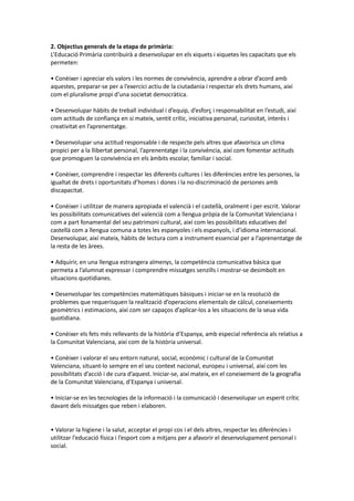 2. Objectius generals de la etapa de primària:
L’Educació Primària contribuirà a desenvolupar en els xiquets i xiquetes les capacitats que els
permeten:
• Conèixer i apreciar els valors i les normes de convivència, aprendre a obrar d’acord amb
aquestes, preparar-se per a l’exercici actiu de la ciutadania i respectar els drets humans, així
com el pluralisme propi d’una societat democràtica.
• Desenvolupar hàbits de treball individual i d’equip, d’esforç i responsabilitat en l’estudi, així
com actituds de confiança en si mateix, sentit crític, iniciativa personal, curiositat, interès i
creativitat en l’aprenentatge.
• Desenvolupar una actitud responsable i de respecte pels altres que afavorisca un clima
propici per a la llibertat personal, l’aprenentatge i la convivència, així com fomentar actituds
que promoguen la convivència en els àmbits escolar, familiar i social.
• Conèixer, comprendre i respectar les diferents cultures i les diferències entre les persones, la
igualtat de drets i oportunitats d’homes i dones i la no-discriminació de persones amb
discapacitat.
• Conèixer i utilitzar de manera apropiada el valencià i el castellà, oralment i per escrit. Valorar
les possibilitats comunicatives del valencià com a llengua pròpia de la Comunitat Valenciana i
com a part fonamental del seu patrimoni cultural, així com les possibilitats educatives del
castellà com a llengua comuna a totes les espanyoles i els espanyols, i d’idioma internacional.
Desenvolupar, així mateix, hàbits de lectura com a instrument essencial per a l’aprenentatge de
la resta de les àrees.
• Adquirir, en una llengua estrangera almenys, la competència comunicativa bàsica que
permeta a l’alumnat expressar i comprendre missatges senzills i mostrar-se desimbolt en
situacions quotidianes.
• Desenvolupar les competències matemàtiques bàsiques i iniciar-se en la resolució de
problemes que requerisquen la realització d’operacions elementals de càlcul, coneixements
geomètrics i estimacions, així com ser capaços d’aplicar-los a les situacions de la seua vida
quotidiana.
• Conèixer els fets més rellevants de la història d’Espanya, amb especial referència als relatius a
la Comunitat Valenciana, així com de la història universal.
• Conèixer i valorar el seu entorn natural, social, econòmic i cultural de la Comunitat
Valenciana, situant-lo sempre en el seu context nacional, europeu i universal, així com les
possibilitats d’acció i de cura d’aquest. Iniciar-se, així mateix, en el coneixement de la geografia
de la Comunitat Valenciana, d’Espanya i universal.
• Iniciar-se en les tecnologies de la informació i la comunicació i desenvolupar un esperit crític
davant dels missatges que reben i elaboren.
• Valorar la higiene i la salut, acceptar el propi cos i el dels altres, respectar les diferències i
utilitzar l’educació física i l’esport com a mitjans per a afavorir el desenvolupament personal i
social.
 