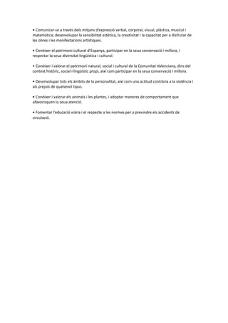 • Comunicar-se a través dels mitjans d’expressió verbal, corporal, visual, plàstica, musical i
matemàtica; desenvolupar la sensibilitat estètica, la creativitat i la capacitat per a disfrutar de
les obres i les manifestacions artístiques.
• Conèixer el patrimoni cultural d’Espanya, participar en la seua conservació i millora, i
respectar la seua diversitat lingüística i cultural.
• Conèixer i valorar el patrimoni natural, social i cultural de la Comunitat Valenciana, dins del
context històric, social i lingüístic propi, així com participar en la seua conservació i millora.
• Desenvolupar tots els àmbits de la personalitat, així com una actitud contrària a la violència i
als prejuís de qualsevol tipus.
• Conèixer i valorar els animals i les plantes, i adoptar maneres de comportament que
afavorisquen la seua atenció.
• Fomentar l’educació viària i el respecte a les normes per a previndre els accidents de
circulació.
 