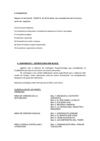 3. Competències
Segons el reial decret 126/2014, de 28 de febrer, les competències del currículum
seran les següents:
1rComunicació lingüística.
2n Competència matemàtica i competències bàsiques en ciència i tecnologia.
3r Competència digital.
4t Aprendre a aprendre.
5è Competències socials i cíviques.
6è Sentit d'iniciativa i esperit emprenedor.
7è Consciència i expressions culturals.
4. CONTINGUTS I ESTRUCTURA PER BLOCS.
Agafem com a referent els continguts d’aprenentatge que s’estableixen al
D.108/2014 que fixa el currículum a la nostra comunitat.
Els continguts a les unitats didàctiques venen especificats per a cadascun dels
nivells de l’etapa i estan relacionats amb els criteris d’avaluació i les competències
bàsiques a les quals fan referència.
Aquestos continguts estan estructurats en blocs i per àrees.
CURRÍCULUM DE LES ÀREES
TRONCALS
ÀREA DE CIÈNCIES DE LA
NATURALESA
Bloc 1: INICIACIÓ A L’ACTIVITAT
CIENTÍFICA
Bloc 2: EL SER HUMÀ I LA SALUT
Bloc 3: ELS SERS VIUS
Bloc 4: MATÈRIA I ENERGIA
Bloc 5: LA TECNOLOGIA, OBJECTES I
MÀQUINES
ÀREA DE CIÈNCIES SOCIALS Bloc 1: CONTINGUTS COMUNS
Bloc 2: EL MÓN EN QUÈ VIVIM
Bloc 3: VIURE EN SOCIETAT
Bloc 4: LES EMPREMTES DEL TEMPS
ÀREA LLENGUA CASTELLANA I
LITERATURA
Bloc 1: COMUNICACIÓ ORAL: PARLAR
I ESCOLTAR
 
