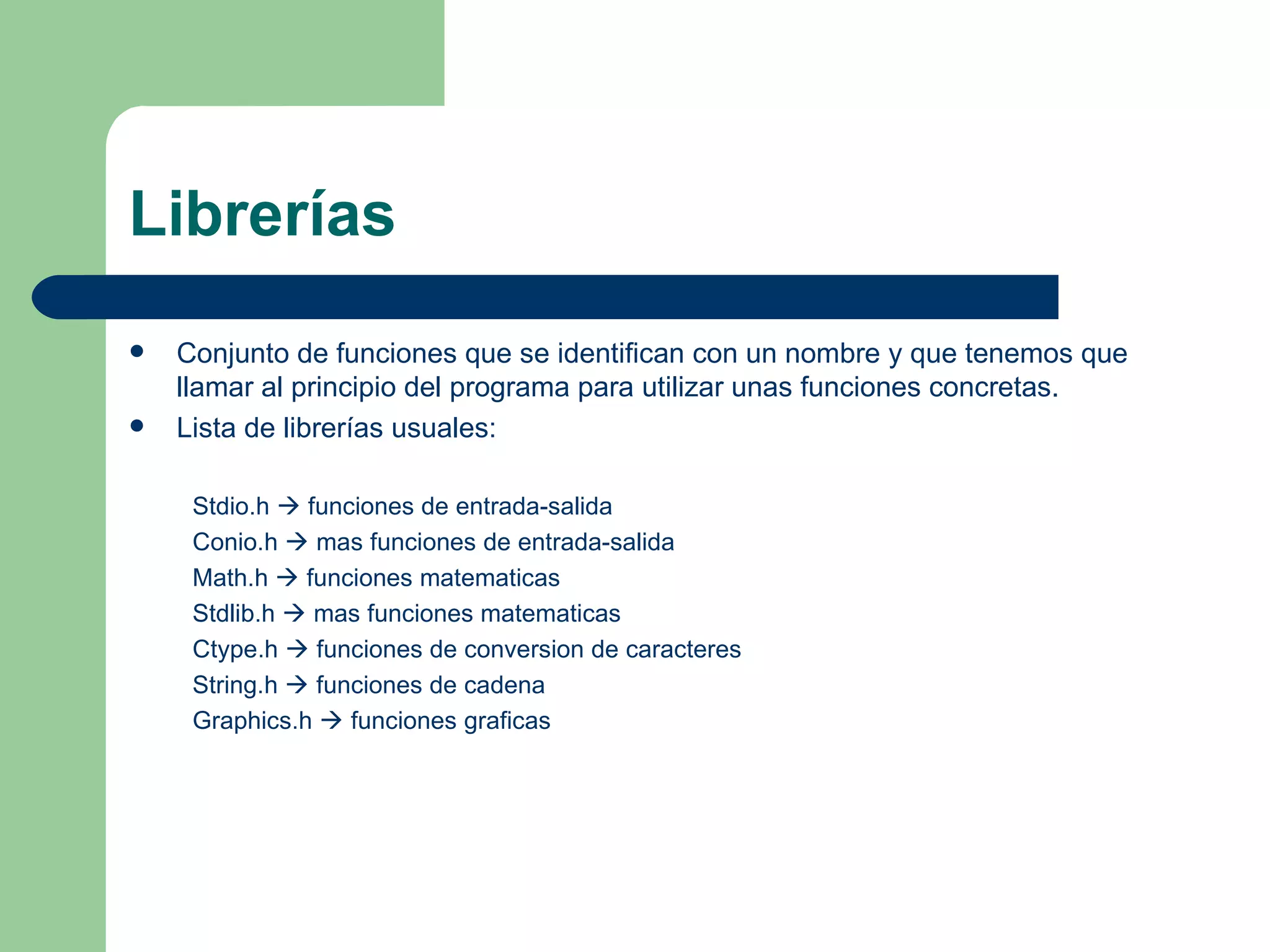 Librerías Conjunto de funciones que se identifican con un nombre y que tenemos que llamar al principio del programa para utilizar unas funciones concretas. Lista de librerías usuales: Stdio.h    funciones de entrada-salida Conio.h    mas funciones de entrada-salida Math.h    funciones matematicas Stdlib.h    mas funciones matematicas Ctype.h    funciones de conversion de caracteres String.h    funciones de cadena Graphics.h    funciones graficas 