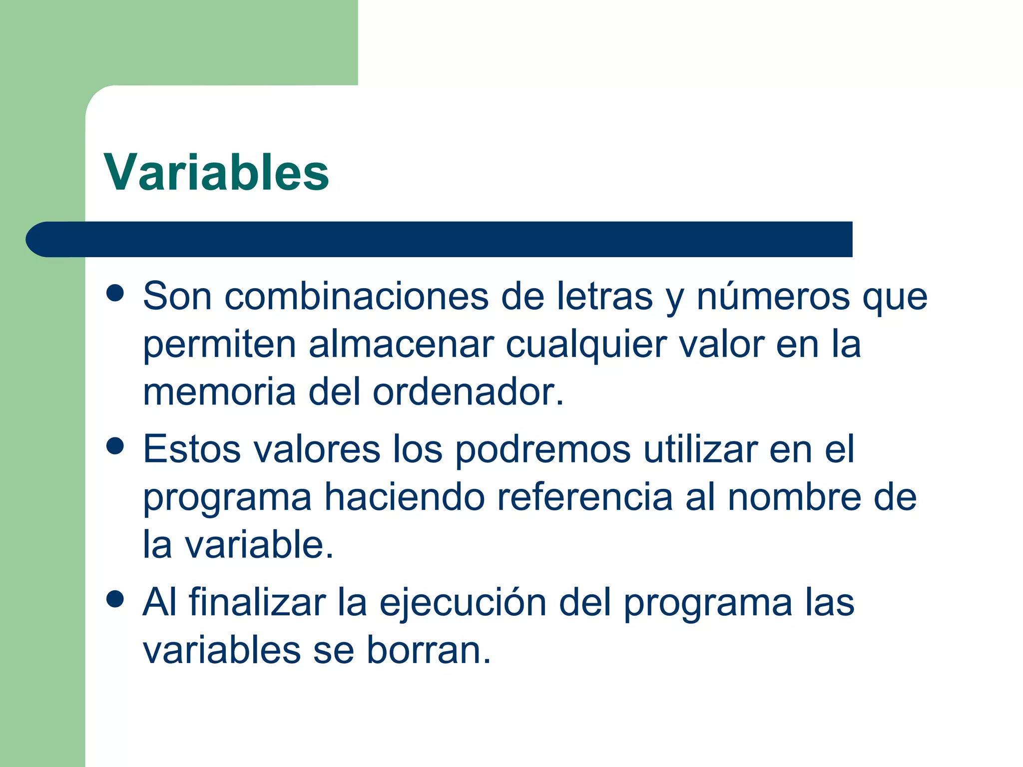 Variables Son combinaciones de letras y números que permiten almacenar cualquier valor en la memoria del ordenador. Estos valores los podremos utilizar en el programa haciendo referencia al nombre de la variable. Al finalizar la ejecución del programa las variables se borran. 