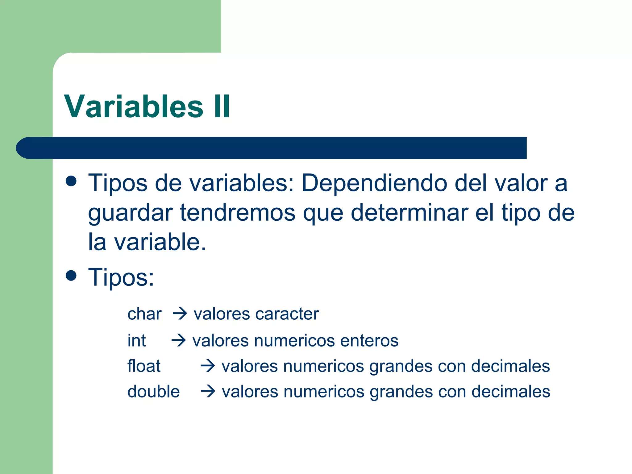 Variables II Tipos de variables: Dependiendo del valor a guardar tendremos que determinar el tipo de la variable. Tipos: char    valores caracter int    valores numericos enteros float    valores numericos grandes con decimales double    valores numericos grandes con decimales 