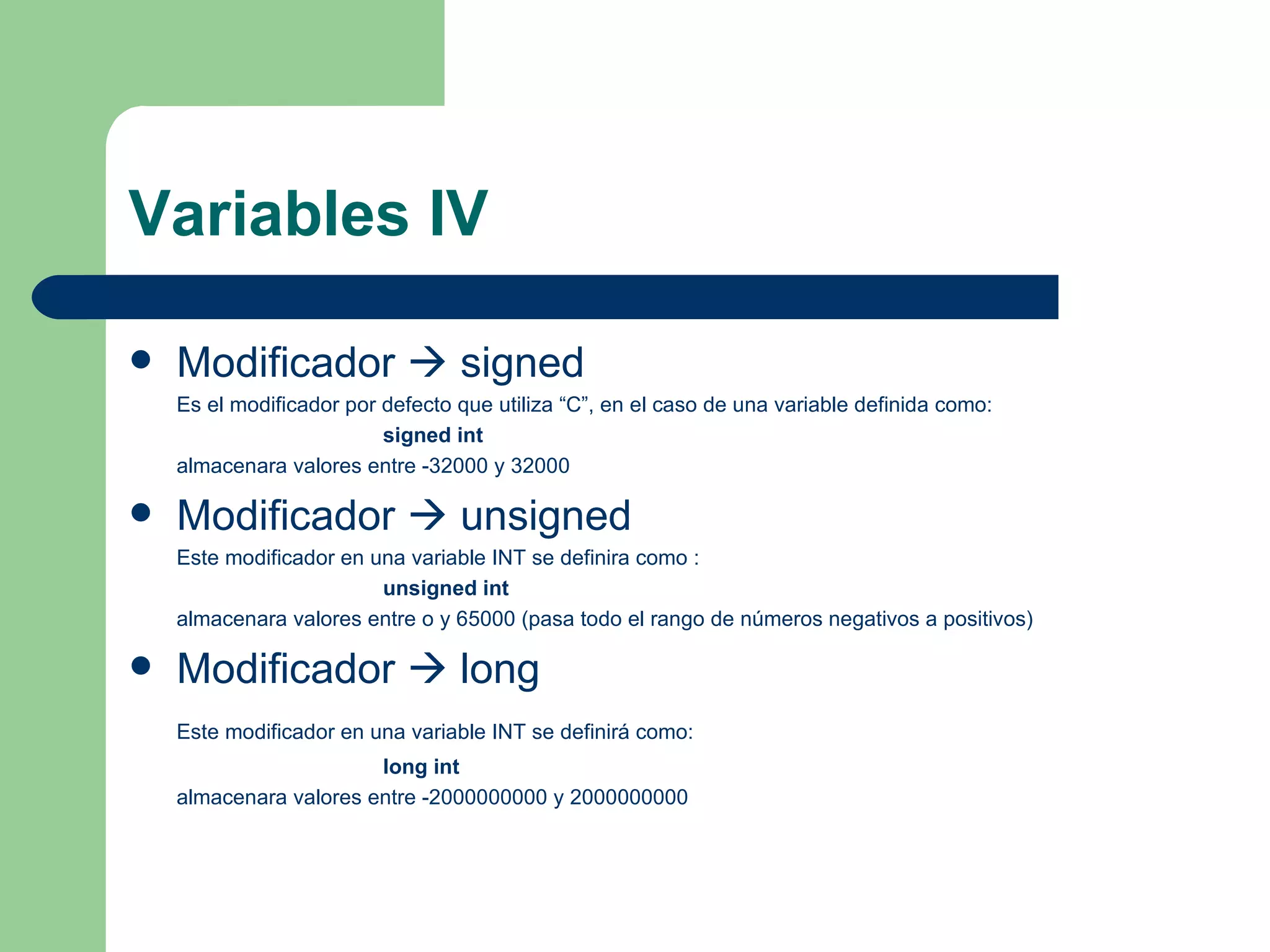 Variables IV Modificador    signed Es el modificador por defecto que utiliza “C”, en el caso de una variable definida como: signed int   almacenara valores entre -32000 y 32000 Modificador    unsigned  Este modificador en una variable INT se definira como : unsigned int   almacenara valores entre o y 65000 (pasa todo el rango de números negativos a positivos) Modificador    long Este modificador en una variable INT se definirá como: long int almacenara valores entre -2000000000 y 2000000000 