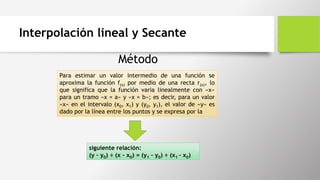 Interpolación lineal y Secante
Para estimar un valor intermedio de una función se
aproxima la función f(x) por medio de una recta r(x), lo
que significa que la función varia linealmente con «x»
para un tramo «x = a» y «x = b»; es decir, para un valor
«x» en el intervalo (x0, x1) y (y0, y1), el valor de «y» es
dado por la línea entre los puntos y se expresa por la
siguiente relación:
(y – y0) ÷ (x – x0) = (y1 – y0) ÷ (x1 – x0)
Método
 