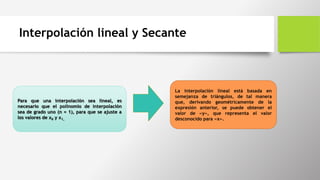 Para que una interpolación sea lineal, es
necesario que el polinomio de interpolación
sea de grado uno (n = 1), para que se ajuste a
los valores de x0 y x1.
La interpolación lineal está basada en
semejanza de triángulos, de tal manera
que, derivando geométricamente de la
expresión anterior, se puede obtener el
valor de «y», que representa el valor
desconocido para «x».
Interpolación lineal y Secante
 