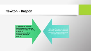 Newton – Raspón
El método de Newton-
Raphson es convergente
cuadráticamente, es decir,
el error es
aproximadamente al
cuadrado del error
anterior.
Esto significa que el numero
de cifras decimales correctas
se duplica aproximadamente
en cada interacción.
 