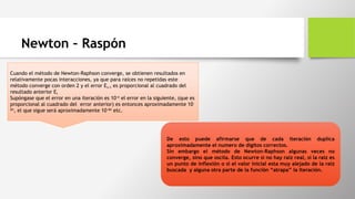 Newton – Raspón
Cuando el método de Newton-Raphson converge, se obtienen resultados en
relativamente pocas interacciones, ya que para raíces no repetidas este
método converge con orden 2 y el error Ei+1 es proporcional al cuadrado del
resultado anterior Ei
Supóngase que el error en una iteración es 10-n el error en la siguiente, (que es
proporcional al cuadrado del error anterior) es entonces aproximadamente 10-
2n, el que sigue será aproximadamente 10-4n etc.
De esto puede afirmarse que de cada iteración duplica
aproximadamente el numero de dígitos correctos.
Sin embargo el método de Newton-Raphson algunas veces no
converge, sino que oscila. Esto ocurre si no hay raíz real, si la raíz es
un punto de inflexión o si el valor inicial esta muy alejado de la raíz
buscada y alguna otra parte de la función “atrapa” la iteración.
 
