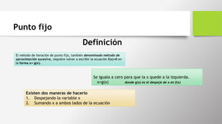 Punto fijo
Definición
El método de iteración de punto fijo, también denominado método de
aproximación sucesiva, requiere volver a escribir la ecuación f(x)=0 en
la forma x= g(x).
Se iguala a cero para que la x quede a la izquierda.
x=g(x) donde g(x) es el despeje de x en f(x)
Existen dos maneras de hacerlo
1. Despejando la variable x
2. Sumando x a ambos lados de la ecuación
 