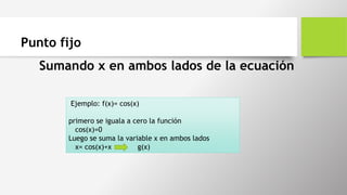 Punto fijo
Sumando x en ambos lados de la ecuación
Ejemplo: f(x)= cos(x)
primero se iguala a cero la función
cos(x)=0
Luego se suma la variable x en ambos lados
x= cos(x)+x g(x)
 