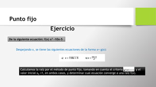Punto fijo
Ejercicio
De la siguiente ecuación: f(x) x3 -10x-5
Despejando x, se tiene las siguientes ecuaciones de la forma x= g(x):
Calculamos la raíz por el método de punto fijo, tomando en cuenta el criterio y el
valor inicial x0 =1, en ambos casos, y determinar cual ecuación converge a una raíz f(x).
 