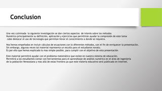 Conclusion
Una vez culminada la siguiente investigación se dan ciertos aspectos de interés sobre los métodos
Numérico principalmente su definición, aplicación y ejercicios que permitirán ayudar la compresión de este tema
cabe destacar el uso de tecnología que permitan llevar el conocimiento a donde se requiera.
Nos hemos empeñados en incluir cálculos de ecuaciones con lo diferentes métodos, con el fin de enriquecer la presentación.
Sin embargo, algunas veces tal material representa un escollo para el estudiante novato.
Es por ello que hemos explicado lo mas simple posible, para cumplir con el objetivo de esta presentación
Este material permitirá ayudar con el problema matemático que existe en nuestra sistema de educación.
Permitirá a los estudiantes contar con herramientas para el aprendizaje de análisis numérico en el área de ingeniería
de la población Venezolana y mas allá de estas frontera ya que este materia educativo será publicado en Internet.
 