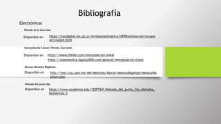 Bibliografía
Electrónicos
Método de la bisección
https://tecdigital.tec.ac.cr/revistamatematica/HERRAmInternet/ecuaex
ecl/node4.html
Disponible en
Interpolación Lineal: Método, Ejercicios
https://www.lifeder.com/interpolacion-linealDisponible en
http://test.cua.uam.mx/MN/Methods/Raices/NewtonRaphson/NewtonRa
phson.php
Disponible en
Método Newton Raphson
https://matematica.laguia2000.com/general/interpolacion-lineal
https://www.academia.edu/12097541/Metodo_del_punto_fijo_Metodos_
Numericos_2
Disponible en
Método del punto fijo
 